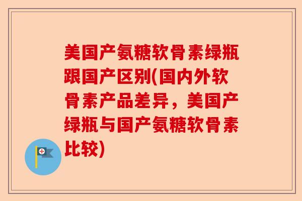 美国产氨糖软骨素绿瓶跟国产区别(国内外软骨素产品差异，美国产绿瓶与国产氨糖软骨素比较)-第1张图片-关节保镖