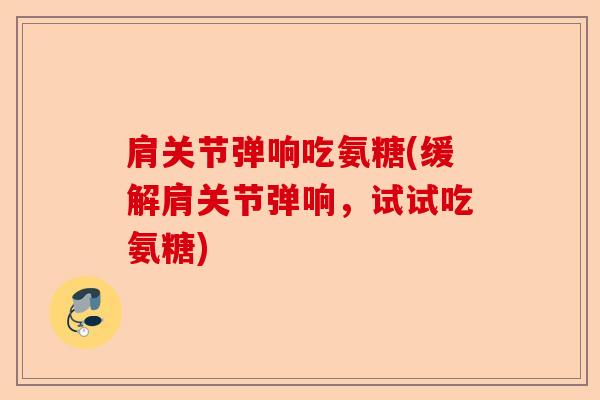 肩关节弹响吃氨糖(缓解肩关节弹响，试试吃氨糖)-第1张图片-关节保镖
