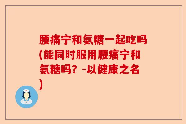 腰痛宁和氨糖一起吃吗(能同时服用腰痛宁和氨糖吗？-以健康之名)-第1张图片-关节保镖