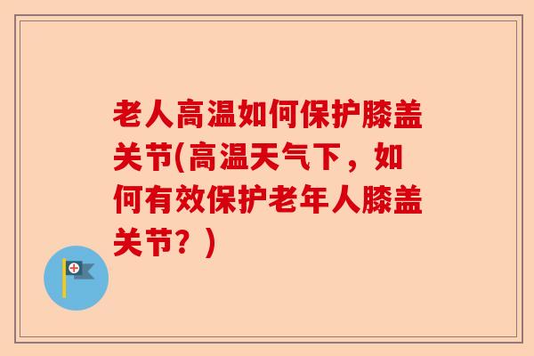 老人高温如何保护膝盖关节(高温天气下，如何有效保护老年人膝盖关节？)-第1张图片-关节保镖