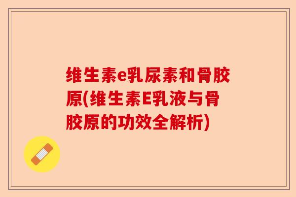 维生素e乳尿素和骨胶原(维生素E乳液与骨胶原的功效全解析)-第1张图片-关节保镖
