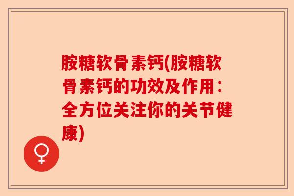 胺糖软骨素钙(胺糖软骨素钙的功效及作用：全方位关注你的关节健康)-第1张图片-关节保镖