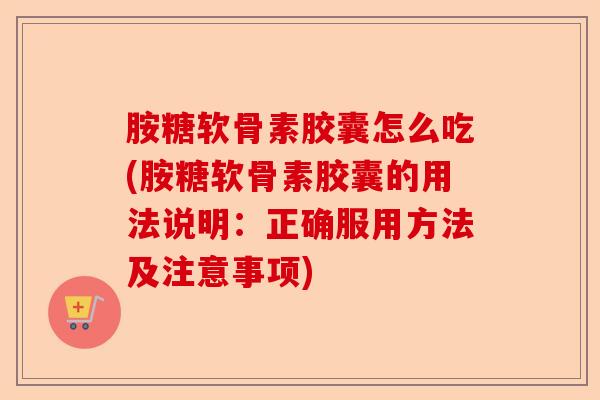 胺糖软骨素胶囊怎么吃(胺糖软骨素胶囊的用法说明：正确服用方法及注意事项)-第1张图片-关节保镖