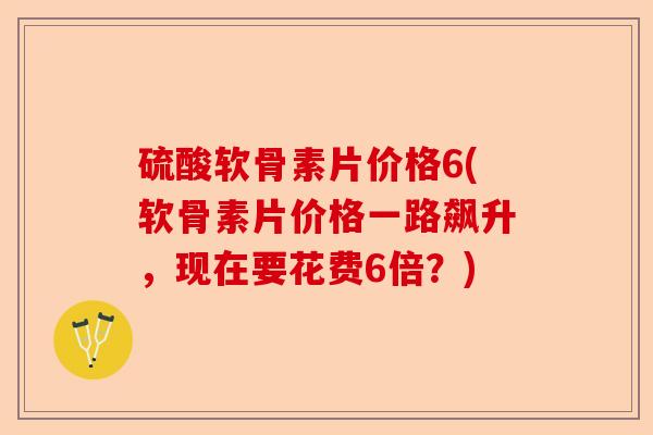 硫酸软骨素片价格6(软骨素片价格一路飙升，现在要花费6倍？)-第1张图片-关节保镖