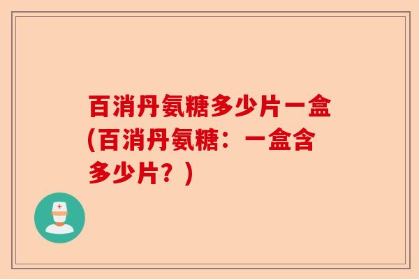 百消丹氨糖多少片一盒(百消丹氨糖：一盒含多少片？)-第1张图片-关节保镖