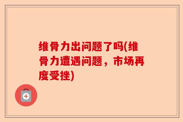 维骨力出问题了吗(维骨力遭遇问题，市场再度受挫)-第1张图片-关节保镖
