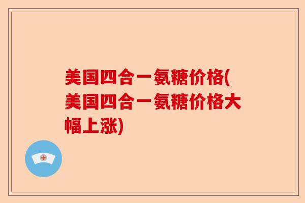 美国四合一氨糖价格(美国四合一氨糖价格大幅上涨)-第1张图片-关节保镖