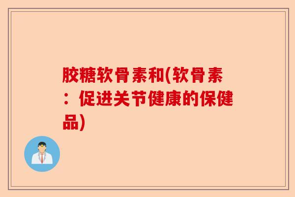 胶糖软骨素和(软骨素：促进关节健康的保健品)-第1张图片-关节保镖