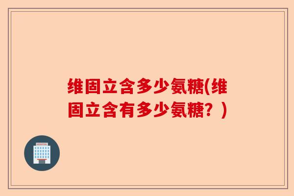 维固立含多少氨糖(维固立含有多少氨糖？)-第1张图片-关节保镖