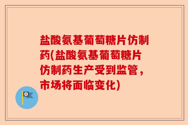盐酸氨基葡萄糖片仿制药(盐酸氨基葡萄糖片仿制药生产受到监管，市场将面临变化)-第1张图片-关节保镖