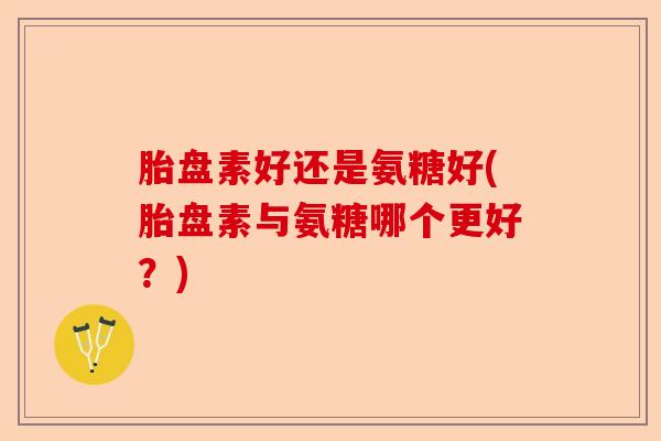 胎盘素好还是氨糖好(胎盘素与氨糖哪个更好？)-第1张图片-关节保镖