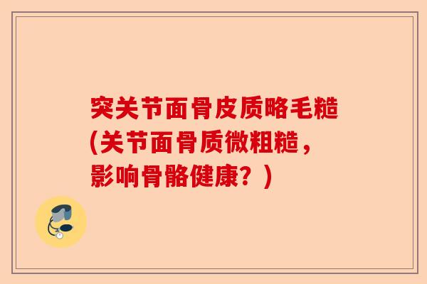 突关节面骨皮质略毛糙(关节面骨质微粗糙，影响骨骼健康？)-第1张图片-关节保镖