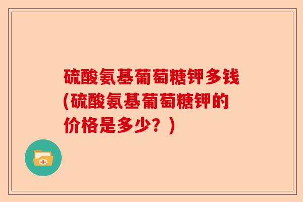 硫酸氨基葡萄糖钾多钱(硫酸氨基葡萄糖钾的价格是多少？)-第1张图片-关节保镖