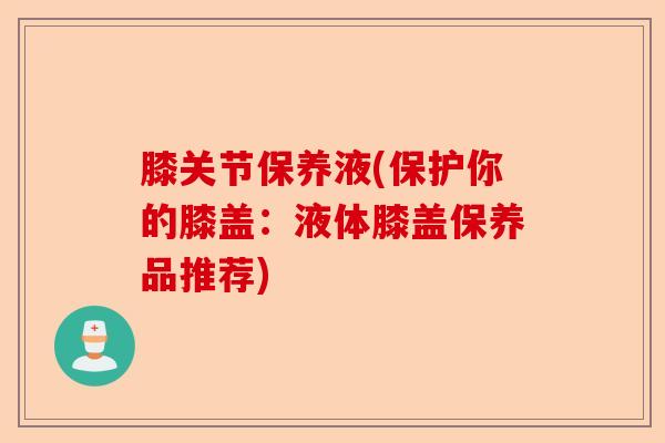 膝关节保养液(保护你的膝盖：液体膝盖保养品推荐)-第1张图片-关节保镖
