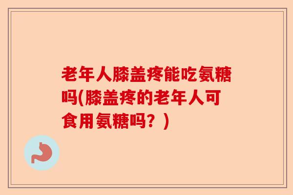 老年人膝盖疼能吃氨糖吗(膝盖疼的老年人可食用氨糖吗？)-第1张图片-关节保镖