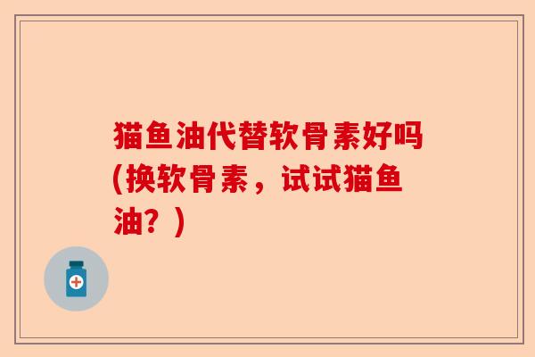 猫鱼油代替软骨素好吗(换软骨素，试试猫鱼油？)-第1张图片-关节保镖