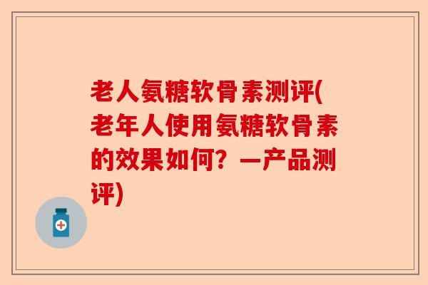 老人氨糖软骨素测评(老年人使用氨糖软骨素的效果如何？—产品测评)-第1张图片-关节保镖