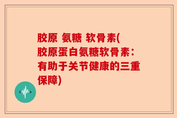 胶原 氨糖 软骨素(胶原蛋白氨糖软骨素：有助于关节健康的三重保障)-第1张图片-关节保镖