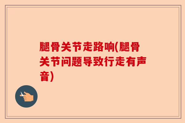 腿骨关节走路响(腿骨关节问题导致行走有声音)-第1张图片-关节保镖