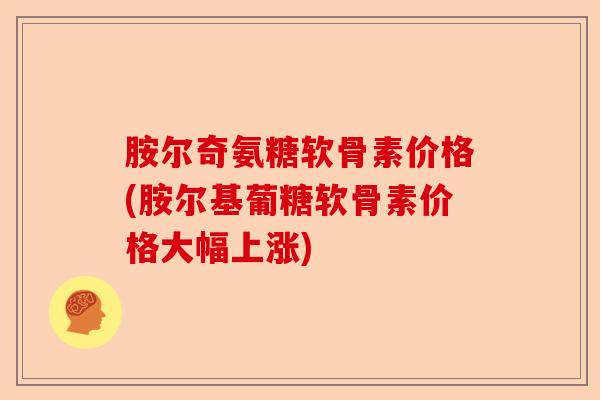 胺尔奇氨糖软骨素价格(胺尔基葡糖软骨素价格大幅上涨)-第1张图片-关节保镖