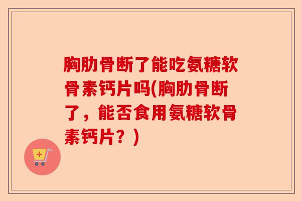 胸肋骨断了能吃氨糖软骨素钙片吗(胸肋骨断了，能否食用氨糖软骨素钙片？)-第1张图片-关节保镖