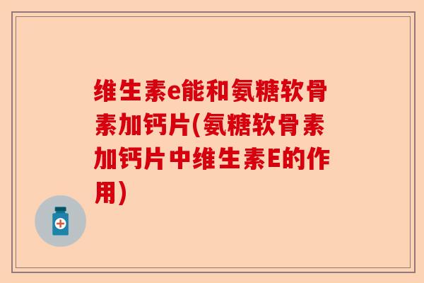 维生素e能和氨糖软骨素加钙片(氨糖软骨素加钙片中维生素E的作用)-第1张图片-关节保镖