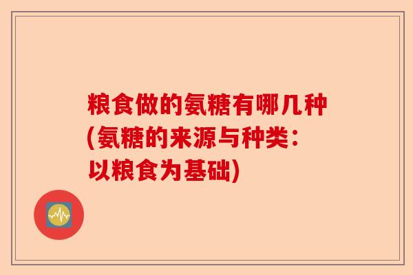 粮食做的氨糖有哪几种(氨糖的来源与种类：以粮食为基础)-第1张图片-关节保镖