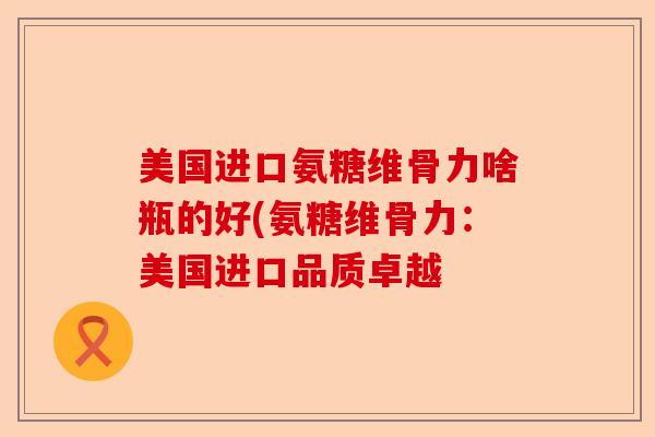 美国进口氨糖维骨力啥瓶的好(氨糖维骨力：美国进口品质卓越-第1张图片-关节保镖