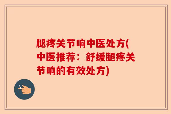 腿疼关节响中医处方(中医推荐：舒缓腿疼关节响的有效处方)-第1张图片-关节保镖