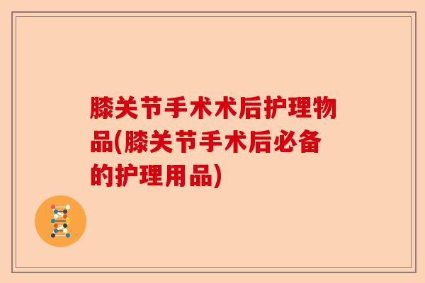 膝关节手术术后护理物品(膝关节手术后必备的护理用品)-第1张图片-关节保镖