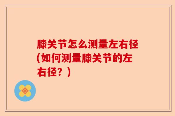 膝关节怎么测量左右径(如何测量膝关节的左右径？)-第1张图片-关节保镖