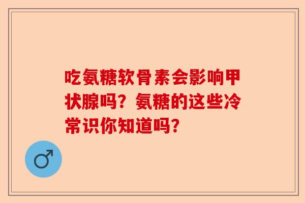 吃氨糖软骨素会影响甲状腺吗？氨糖的这些冷常识你知道吗？-第1张图片-关节保镖