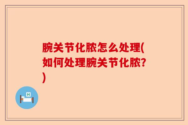 腕关节化脓怎么处理(如何处理腕关节化脓？)