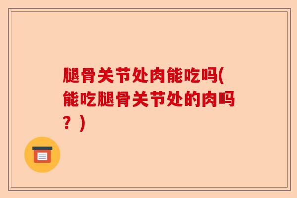 腿骨关节处肉能吃吗(能吃腿骨关节处的肉吗？)-第1张图片-关节保镖
