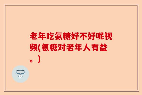 老年吃氨糖好不好呢视频(氨糖对老年人有益。)
