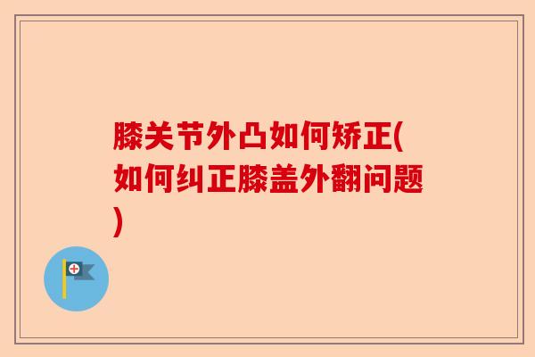 膝关节外凸如何矫正(如何纠正膝盖外翻问题)
