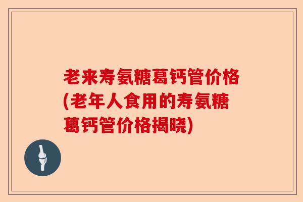 老来寿氨糖葛钙管价格(老年人食用的寿氨糖葛钙管价格揭晓)