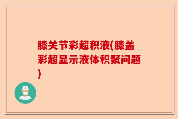 膝关节彩超积液(膝盖彩超显示液体积聚问题)