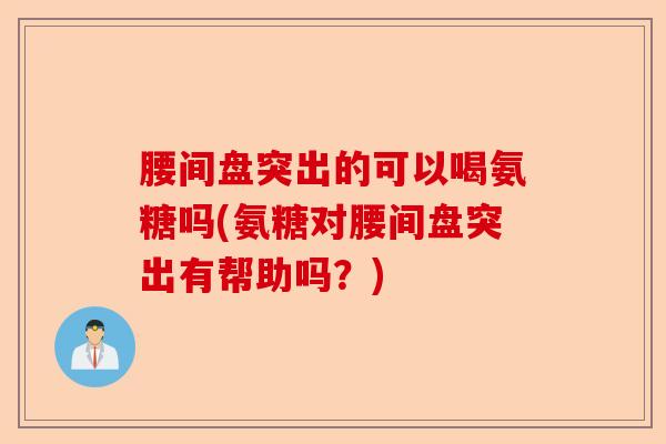 腰间盘突出的可以喝氨糖吗(氨糖对腰间盘突出有帮助吗？)