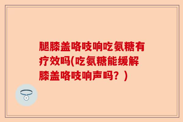 腿膝盖咯吱响吃氨糖有疗效吗(吃氨糖能缓解膝盖咯吱响声吗？)