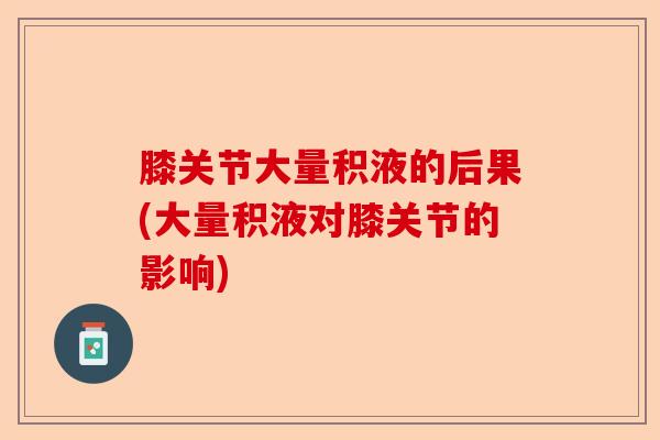 膝关节大量积液的后果(大量积液对膝关节的影响)