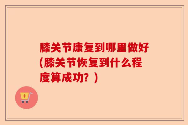 膝关节康复到哪里做好(膝关节恢复到什么程度算成功？)