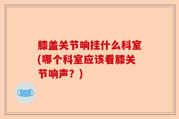 膝盖关节响挂什么科室(哪个科室应该看膝关节响声？)