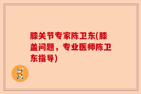 膝关节专家陈卫东(膝盖问题，专业医师陈卫东指导)-第1张图片-关节保镖