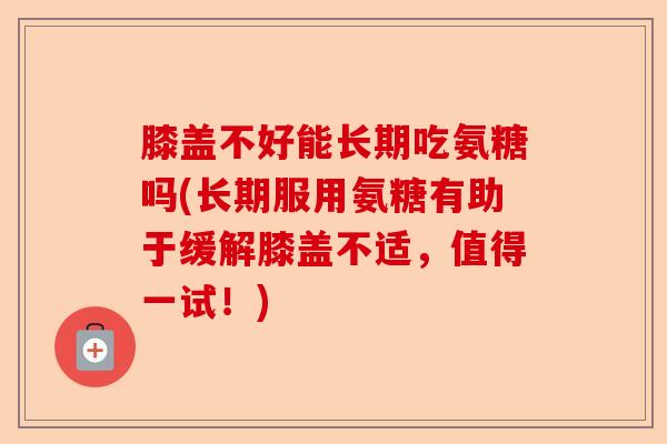 膝盖不好能长期吃氨糖吗(长期服用氨糖有助于缓解膝盖不适，值得一试！)-第1张图片-关节保镖