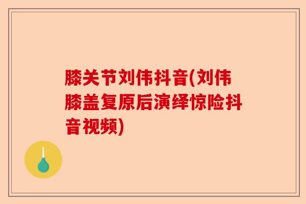 膝关节刘伟抖音(刘伟膝盖复原后演绎惊险抖音视频)-第1张图片-关节保镖