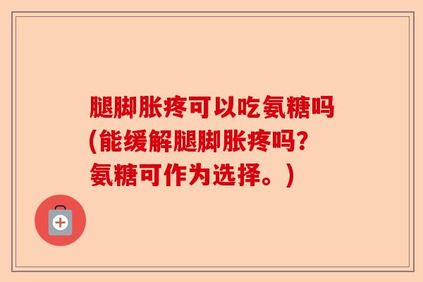 腿脚胀疼可以吃氨糖吗(能缓解腿脚胀疼吗？氨糖可作为选择。)-第1张图片-关节保镖