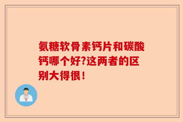 氨糖软骨素钙片和碳酸钙哪个好?这两者的区别大得很！-第1张图片-关节保镖