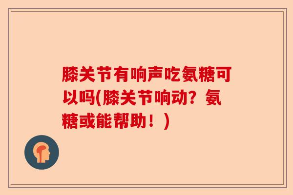 膝关节有响声吃氨糖可以吗(膝关节响动？氨糖或能帮助！)-第1张图片-关节保镖