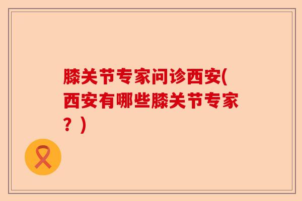 膝关节专家问诊西安(西安有哪些膝关节专家？)-第1张图片-关节保镖